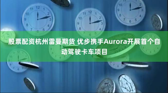 股票配资杭州雷曼期货 优步携手Aurora开展首个自动驾驶卡车项目