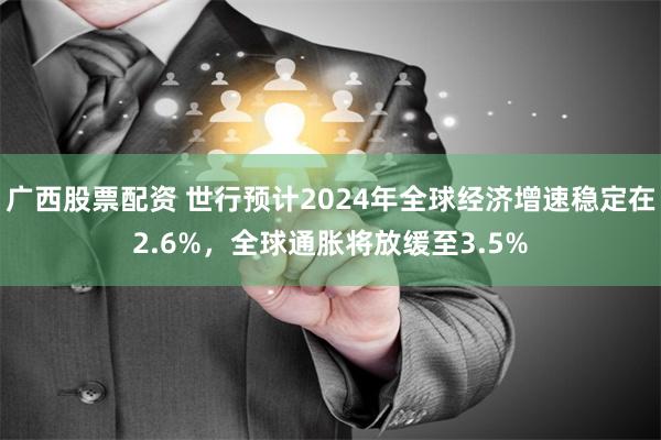 广西股票配资 世行预计2024年全球经济增速稳定在2.6%，全球通胀将放缓至3.5%