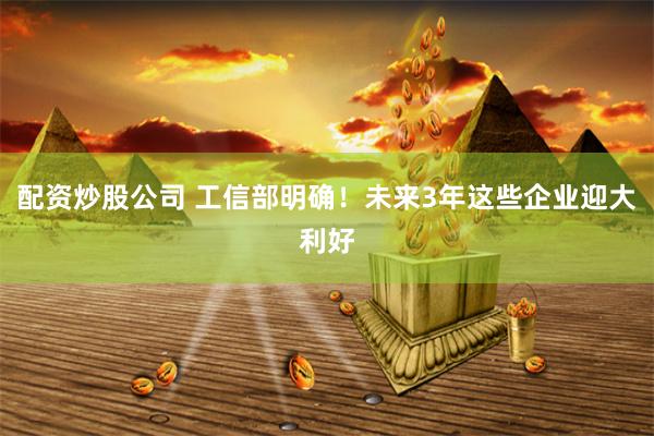 配资炒股公司 工信部明确！未来3年这些企业迎大利好