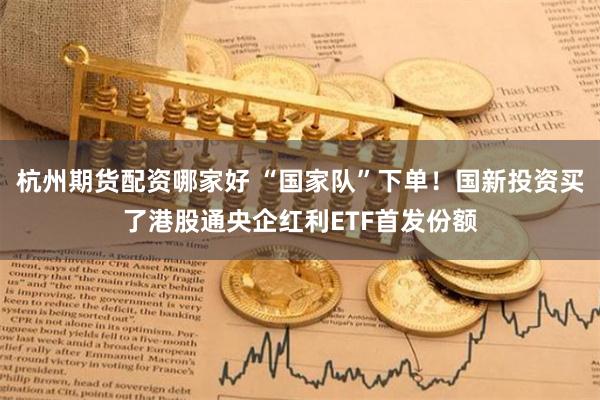 杭州期货配资哪家好 “国家队”下单！国新投资买了港股通央企红利ETF首发份额