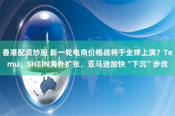 香港配资炒股 新一轮电商价格战将于全球上演？Temu、SHEIN海外扩张，亚马逊加快“下沉”步伐