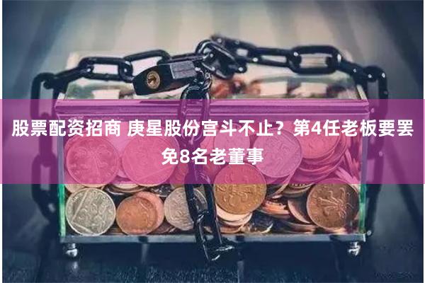 股票配资招商 庚星股份宫斗不止？第4任老板要罢免8名老董事