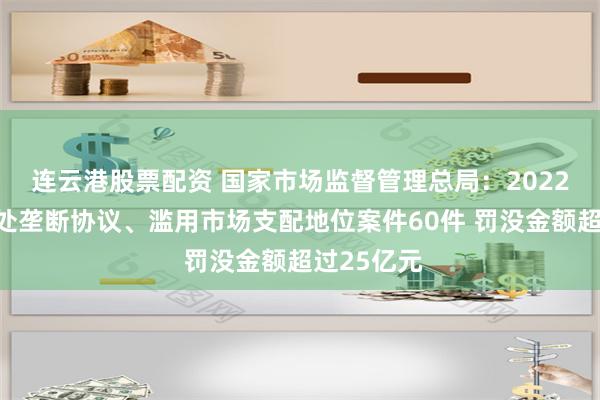 连云港股票配资 国家市场监督管理总局：2022年以来查处垄断协议、滥用市场支配地位案件60件 罚没金额超过25亿元