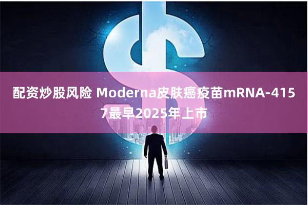 配资炒股风险 Moderna皮肤癌疫苗mRNA-4157最早2025年上市