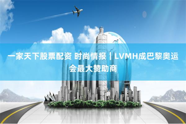 一家天下股票配资 时尚情报｜LVMH成巴黎奥运会最大赞助商