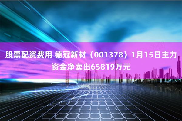 股票配资费用 德冠新材（001378）1月15日主力资金净卖出65819万元