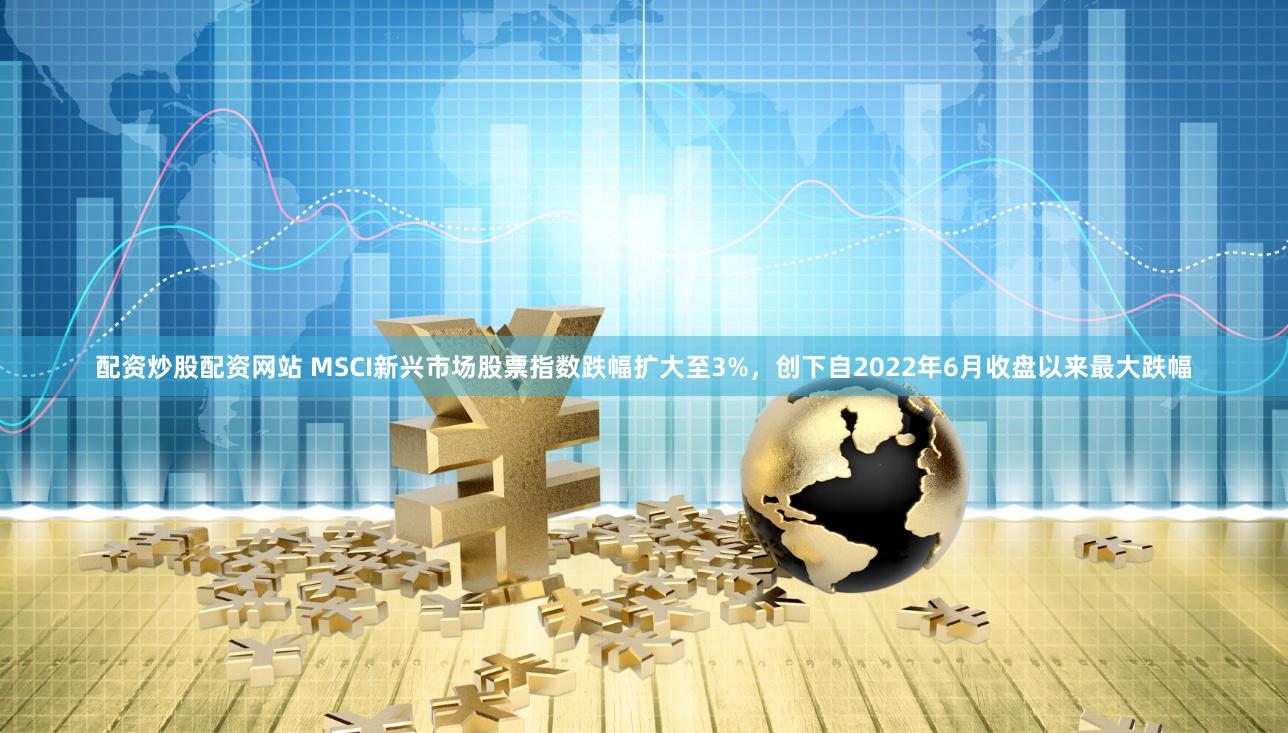 配资炒股配资网站 MSCI新兴市场股票指数跌幅扩大至3%，创下自2022年6月收盘以来最大跌幅