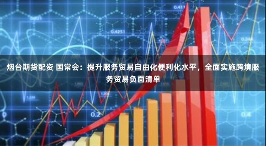 烟台期货配资 国常会：提升服务贸易自由化便利化水平，全面实施跨境服务贸易负面清单