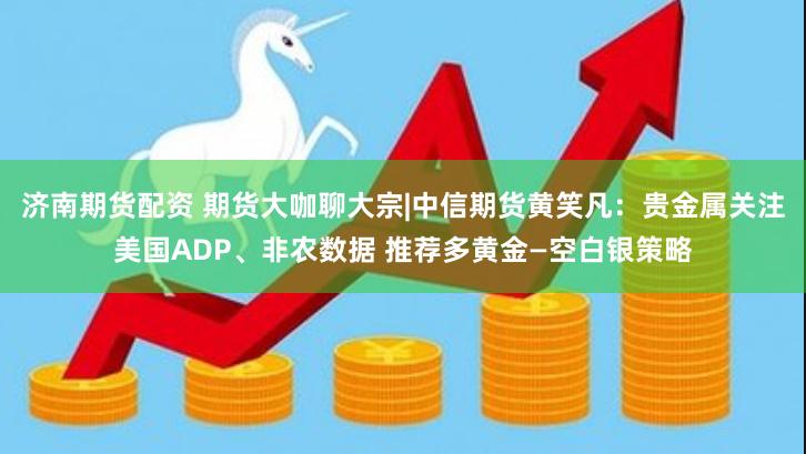 济南期货配资 期货大咖聊大宗|中信期货黄笑凡：贵金属关注美国ADP、非农数据 推荐多黄金—空白银策略