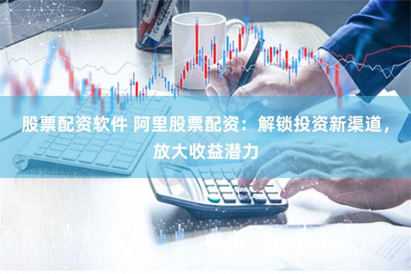 股票配资软件 阿里股票配资:解锁投资新渠道,放大收益潜力