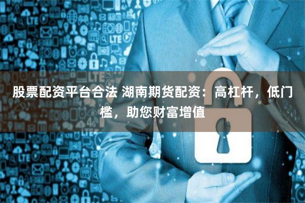 股票配资平台合法 湖南期货配资:高杠杆,低门槛,助您财富增值
