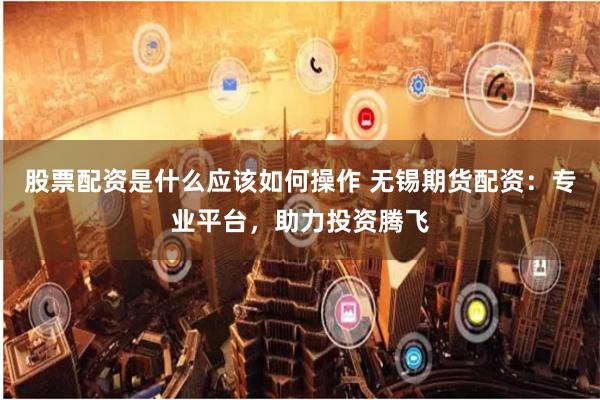 股票配资是什么应该如何操作 无锡期货配资:专业平台,助力投资腾飞
