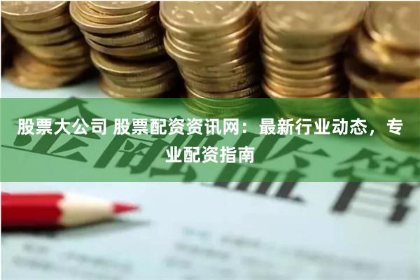 股票大公司 股票配资资讯网:最新行业动态,专业配资指南