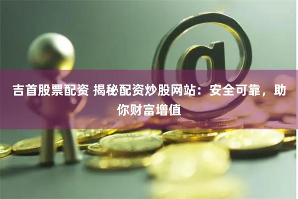 吉首股票配资 揭秘配资炒股网站:安全可靠,助你财富增值