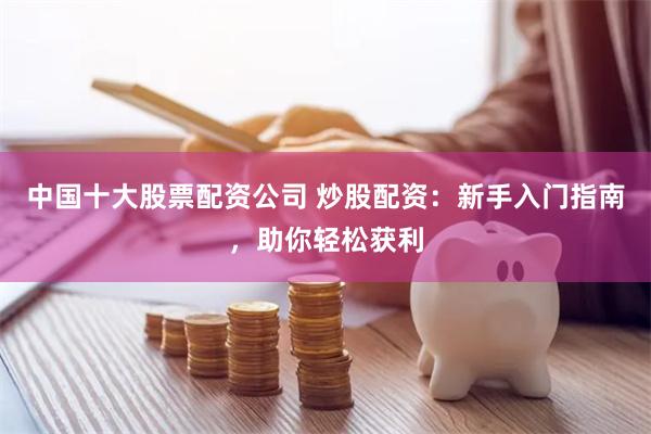 中国十大股票配资公司 炒股配资:新手入门指南,助你轻松获利