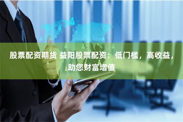 股票配资期货 益阳股票配资:低门槛,高收益,助您财富增值