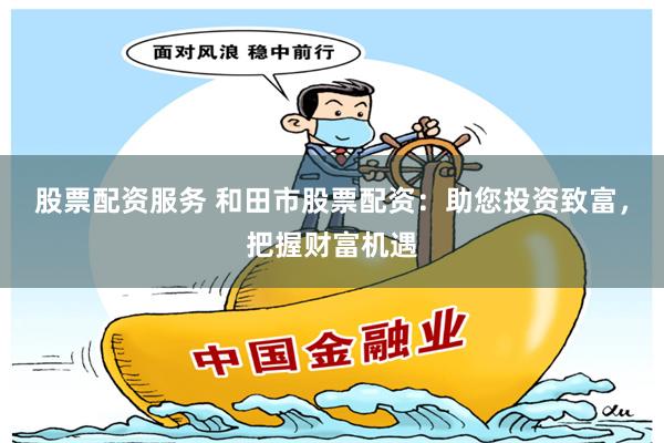 股票配资服务 和田市股票配资:助您投资致富,把握财富机遇
