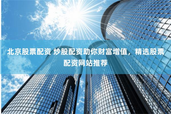 北京股票配资 炒股配资助你财富增值,精选股票配资网站推荐