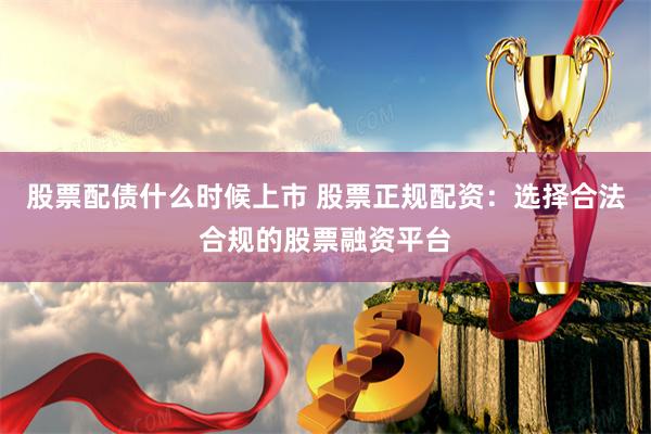 股票配债什么时候上市 股票正规配资：选择合法合规的股票融资平台