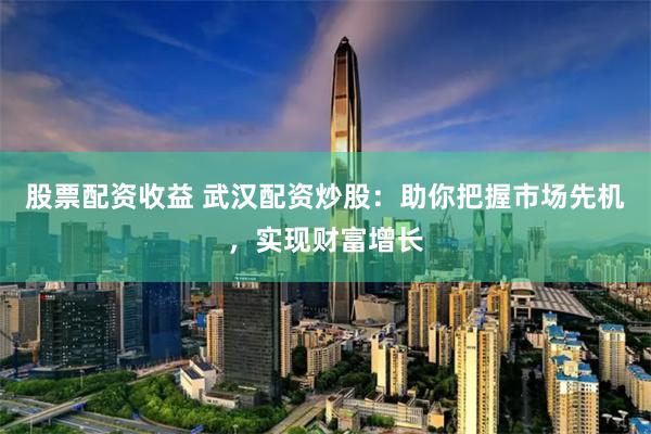 股票配资收益 武汉配资炒股:助你把握市场先机,实现财富增长