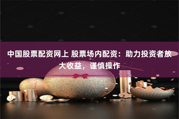 中国股票配资网上 股票场内配资:助力投资者放大收益,谨慎操作